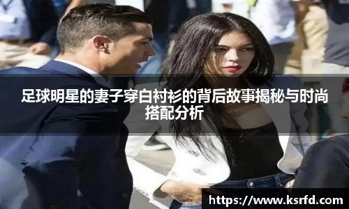 足球明星的妻子穿白衬衫的背后故事揭秘与时尚搭配分析