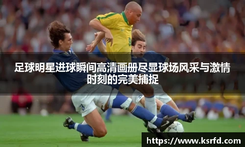 足球明星进球瞬间高清画册尽显球场风采与激情时刻的完美捕捉