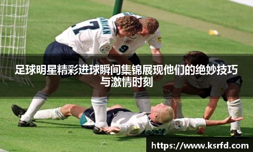 足球明星精彩进球瞬间集锦展现他们的绝妙技巧与激情时刻