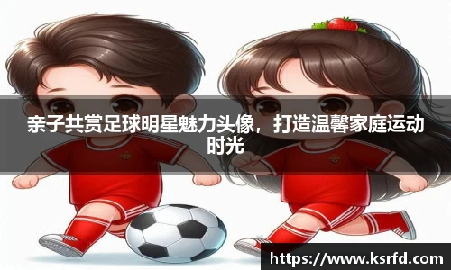 亲子共赏足球明星魅力头像，打造温馨家庭运动时光