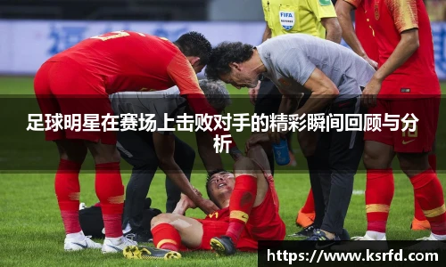 足球明星在赛场上击败对手的精彩瞬间回顾与分析